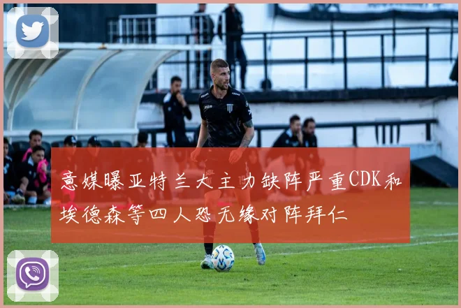 意媒曝亚特兰大主力缺阵严重CDK和埃德森等四人恐无缘对阵拜仁