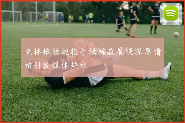 克林根场边指导杨瀚森展现深厚情谊引发媒体热议