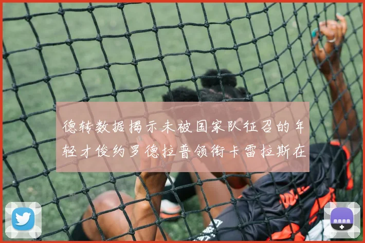 德转数据揭示未被国家队征召的年轻才俊约罗德拉普领衔卡雷拉斯在列