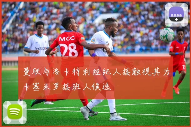 曼联与洛卡特利经纪人接触视其为卡塞米罗接班人候选