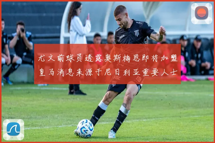 尤文前球员透露奥斯梅恩即将加盟皇马消息来源于尼日利亚重要人士