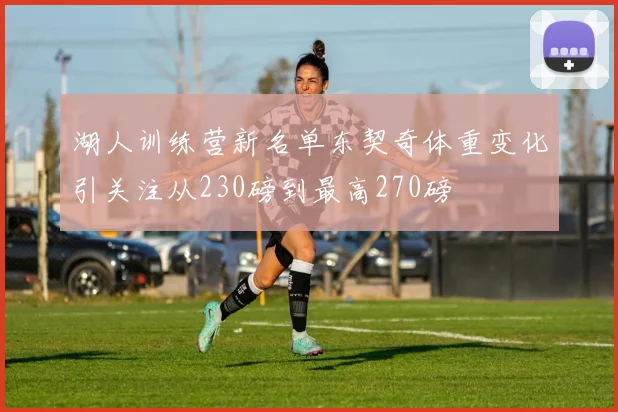 湖人训练营新名单东契奇体重变化引关注从230磅到最高270磅