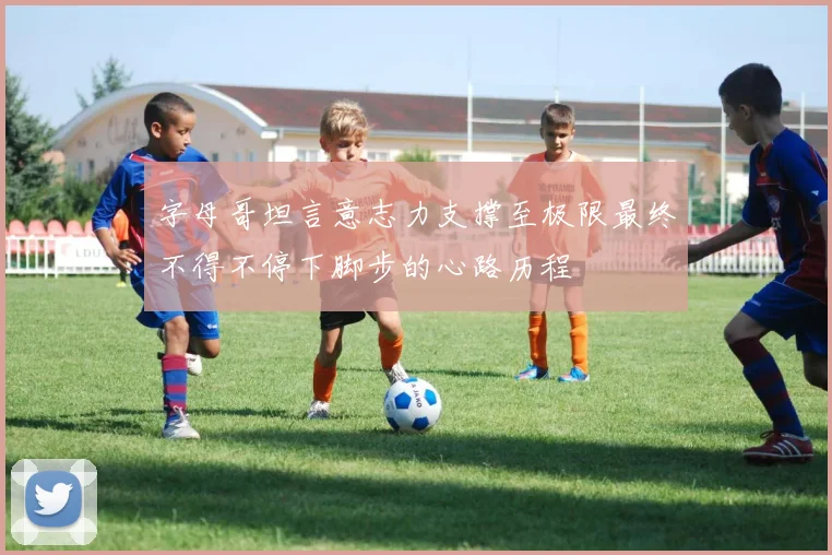 字母哥坦言意志力支撑至极限最终不得不停下脚步的心路历程