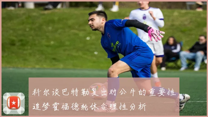 科尔谈巴特勒复出对公牛的重要性追梦霍福德轮休合理性分析