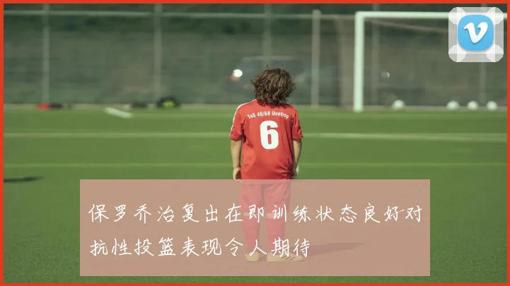 保罗乔治复出在即训练状态良好对抗性投篮表现令人期待