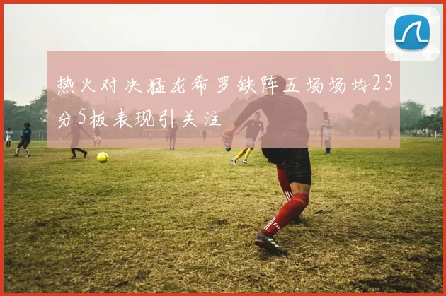 热火对决猛龙希罗缺阵五场场均23分5板表现引关注