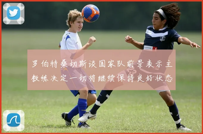 罗伯特桑切斯谈国家队前景表示主教练决定一切将继续保持良好状态