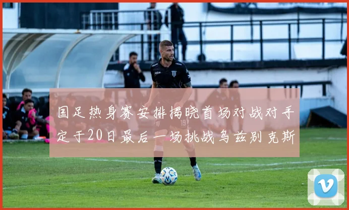 国足热身赛安排揭晓首场对战对手定于20日最后一场挑战乌兹别克斯坦