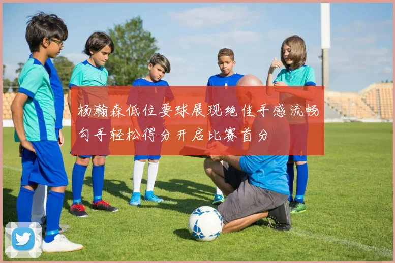 杨瀚森低位要球展现绝佳手感流畅勾手轻松得分开启比赛首分