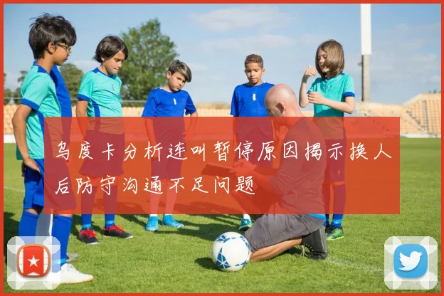 乌度卡分析连叫暂停原因揭示换人后防守沟通不足问题