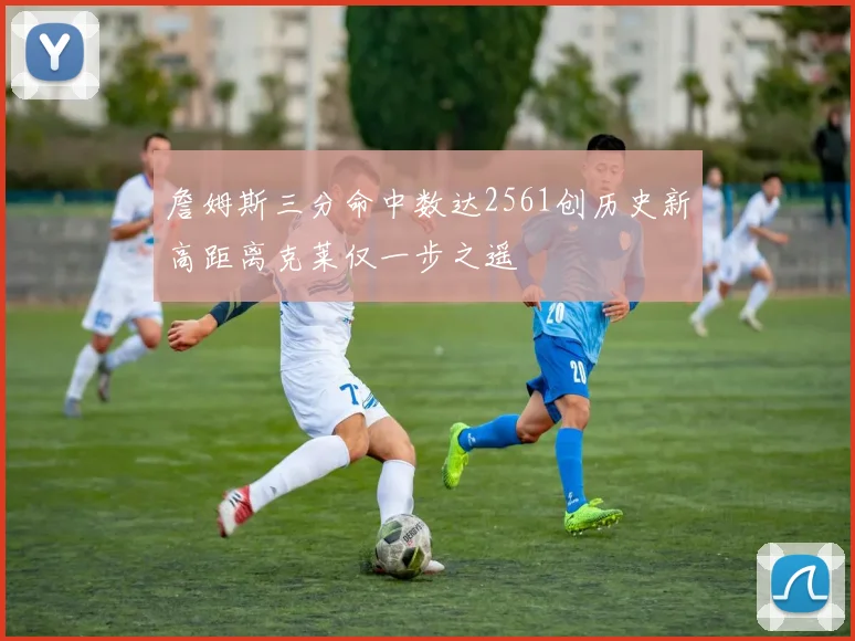 詹姆斯三分命中数达2561创历史新高距离克莱仅一步之遥