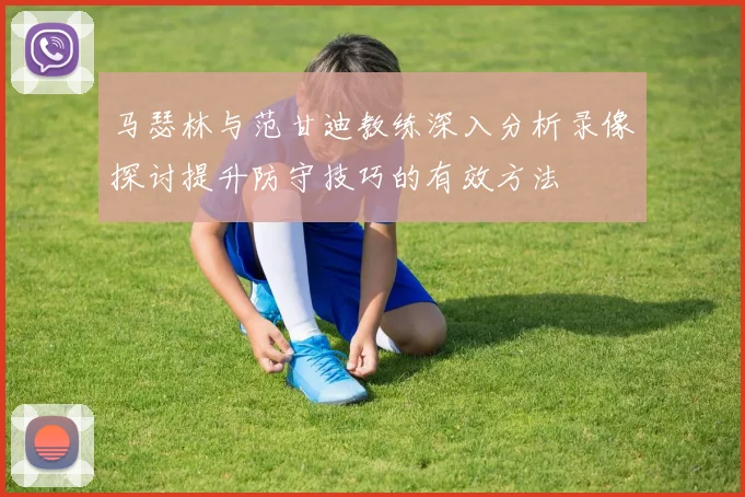 马瑟林与范甘迪教练深入分析录像探讨提升防守技巧的有效方法