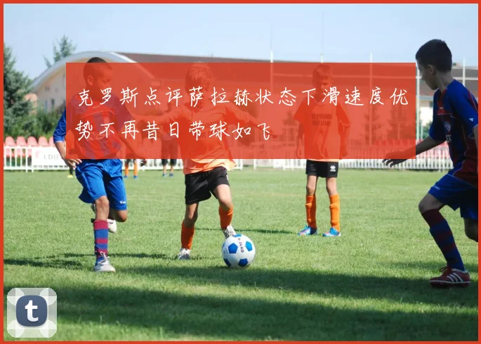 克罗斯点评萨拉赫状态下滑速度优势不再昔日带球如飞
