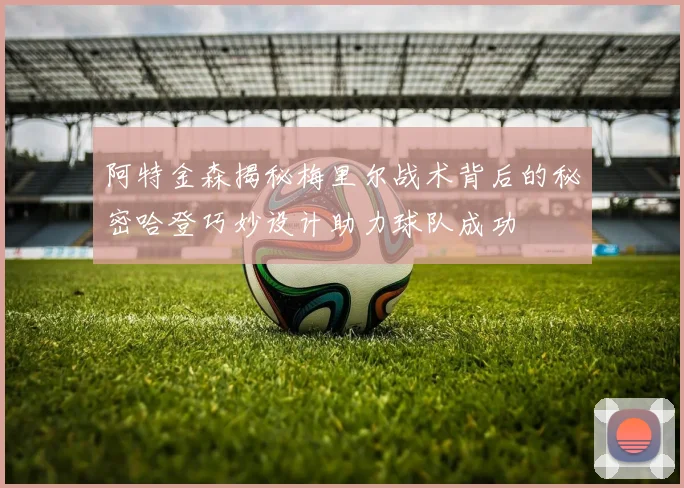 阿特金森揭秘梅里尔战术背后的秘密哈登巧妙设计助力球队成功