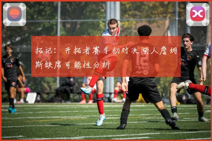 拓记：开拓者赛季初对决湖人詹姆斯缺席可能性分析