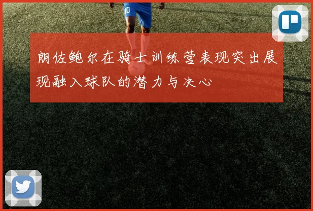 朗佐鲍尔在骑士训练营表现突出展现融入球队的潜力与决心