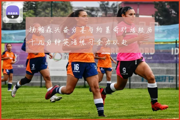 杨瀚森兴奋分享与约基奇对话经历十几分钟英语练习全力以赴