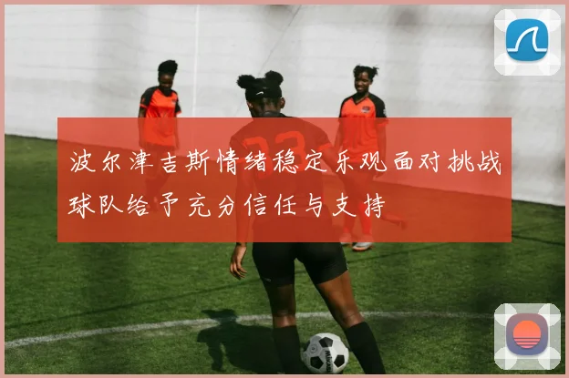 波尔津吉斯情绪稳定乐观面对挑战球队给予充分信任与支持