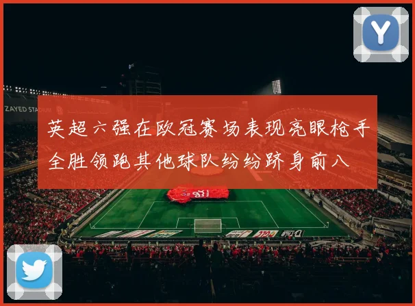英超六强在欧冠赛场表现亮眼枪手全胜领跑其他球队纷纷跻身前八